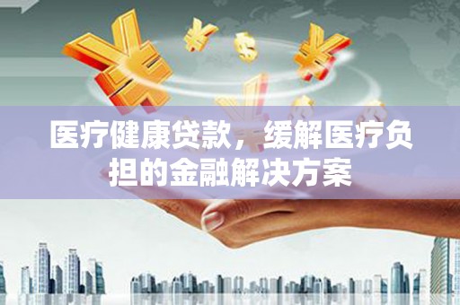 万全医疗健康贷款，缓解医疗负担的金融解决方案