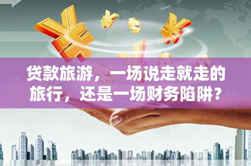 万全贷款旅游，一场说走就走的旅行，还是一场财务陷阱？