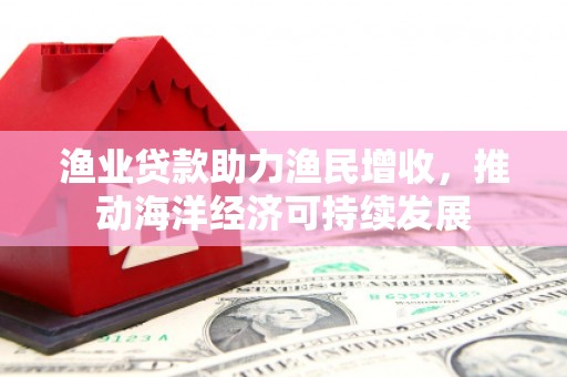 万全渔业贷款助力渔民增收，推动海洋经济可持续发展