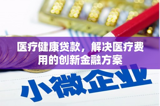万全医疗健康贷款，解决医疗费用的创新金融方案